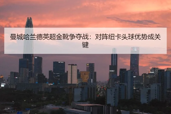 曼城哈兰德英超金靴争夺战：对阵纽卡头球优势成关键