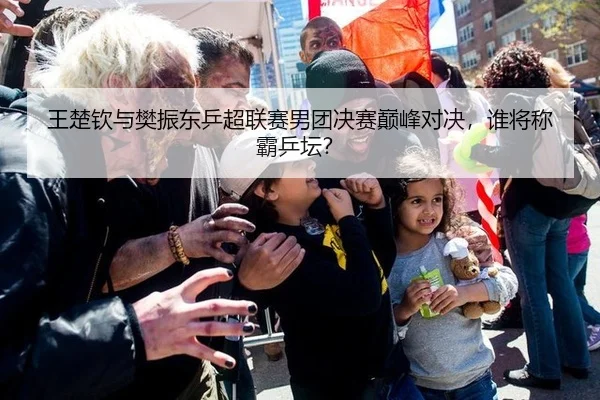 王楚钦与樊振东乒超联赛男团决赛巅峰对决，谁将称霸乒坛？