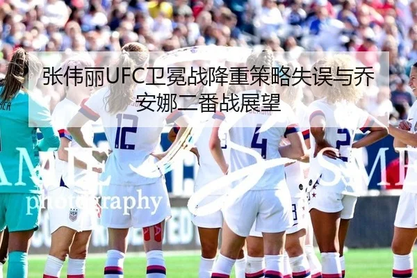 张伟丽UFC卫冕战降重策略失误与乔安娜二番战展望