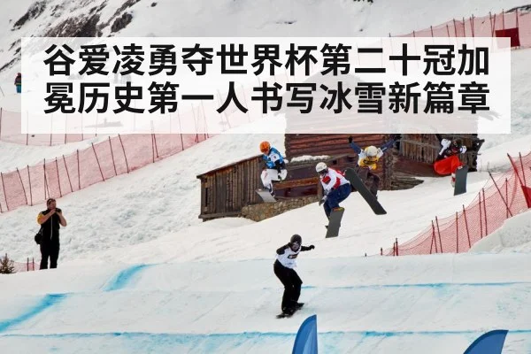 谷爱凌勇夺世界杯第二十冠加冕历史第一人书写冰雪新篇章
