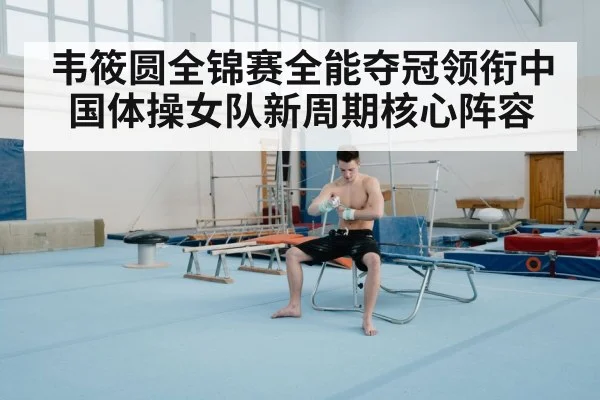 韦筱圆全锦赛全能夺冠领衔中国体操女队新周期核心阵容