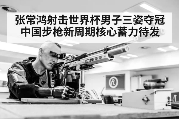 张常鸿射击世界杯男子三姿夺冠 中国步枪新周期核心蓄力待发